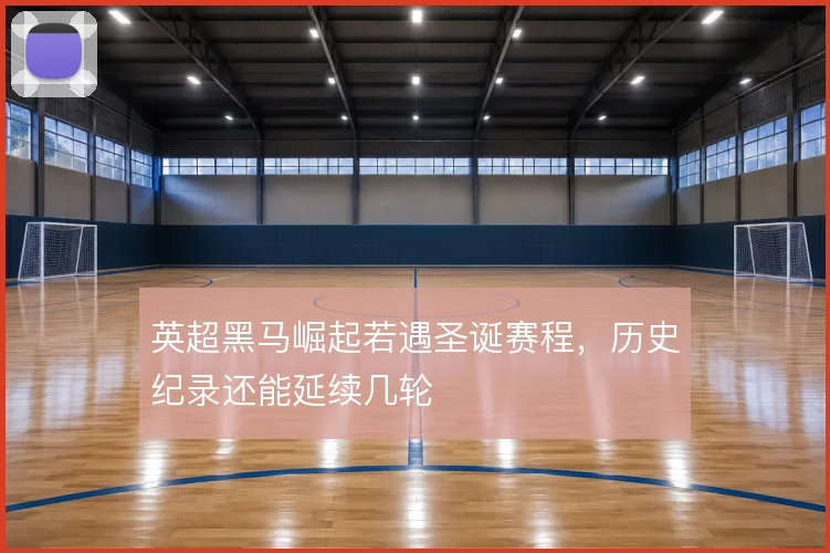英超黑马崛起若遇圣诞赛程,历史纪录还能延续几轮