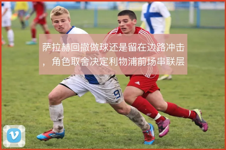 萨拉赫回撤做球还是留在边路冲击，角色取舍决定利物浦前场串联层次