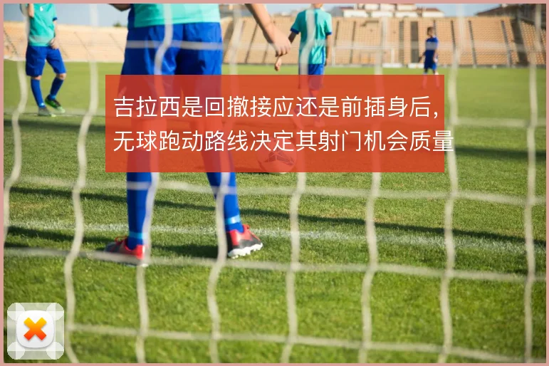 吉拉西是回撤接应还是前插身后，无球跑动路线决定其射门机会质量