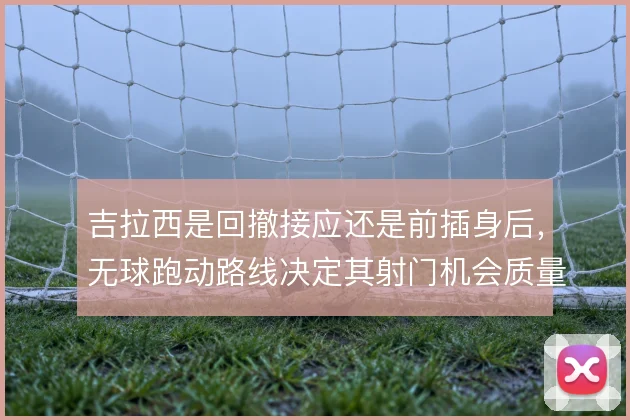 吉拉西是回撤接应还是前插身后，无球跑动路线决定其射门机会质量