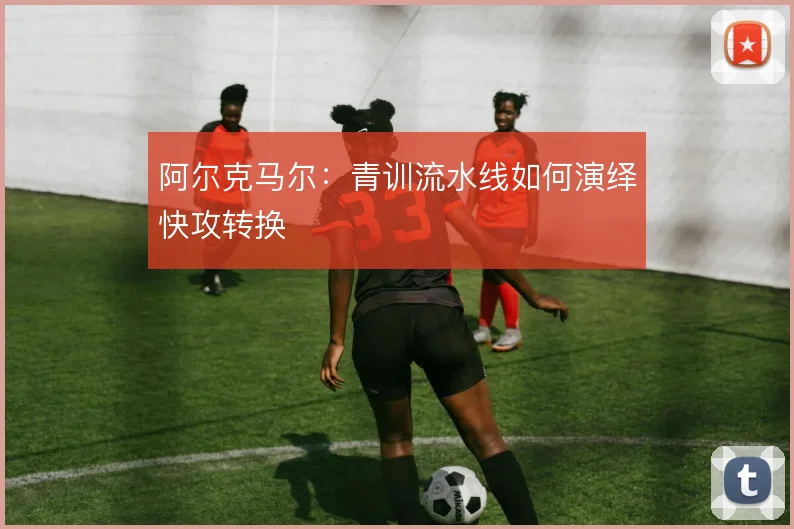 阿尔克马尔:青训流水线如何演绎快攻转换