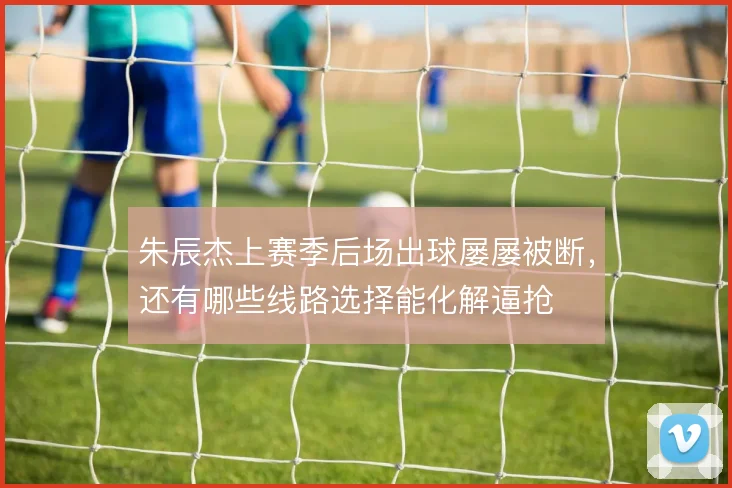 朱辰杰上赛季后场出球屡屡被断,还有哪些线路选择能化解逼抢
