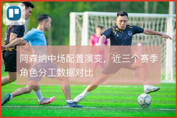 阿森纳中场配置演变,近三个赛季角色分工数据对比