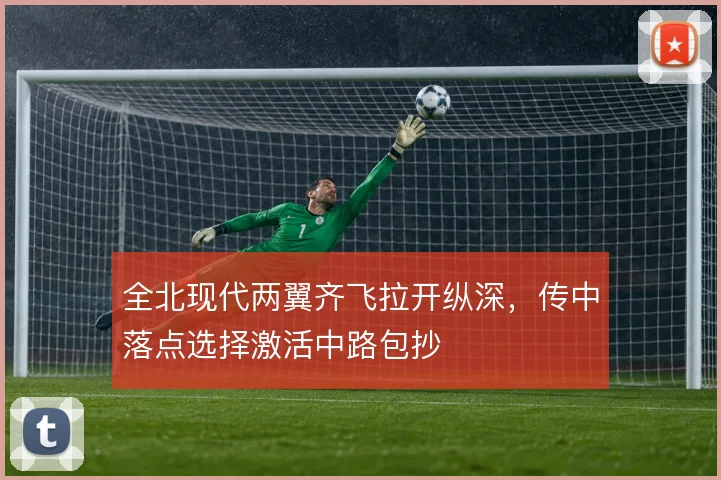 全北现代两翼齐飞拉开纵深,传中落点选择激活中路包抄