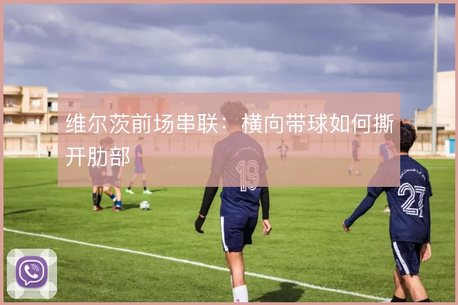 维尔茨前场串联:横向带球如何撕开肋部