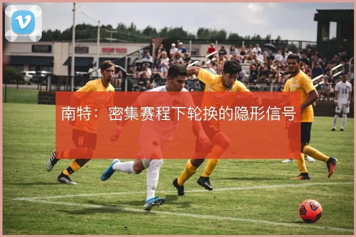 南特:密集赛程下轮换的隐形信号