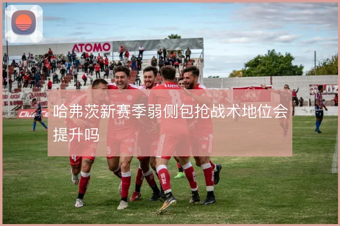 哈弗茨新赛季弱侧包抢战术地位会提升吗